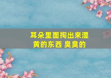 耳朵里面掏出来湿黄的东西 臭臭的